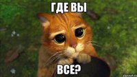 где вы все?