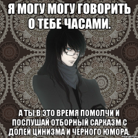 я могу могу говорить о тебе часами. а ты в это время помолчи и послушай отборный сарказм с долей цинизма и черного юмора.