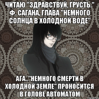 читаю "здравствуй, грусть." ф. сагана, глава "немного солнца в холодной воде" ага.."немного смерти в холодной земле" проносится в голове автоматом