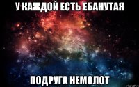 у каждой есть ебанутая подруга немолот