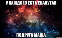 у каждого есть ебанутая подруга маша