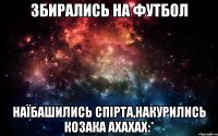 збирались на футбол наїбашились спірта,накурились козака ахахах:*