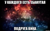 у каждого есть ебанутая подруга вика