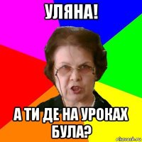 уляна! а ти де на уроках була?