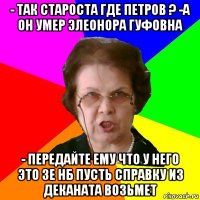 - так староста где петров ? -а он умер элеонора гуфовна - передайте ему что у него это 3е нб пусть справку из деканата возьмет