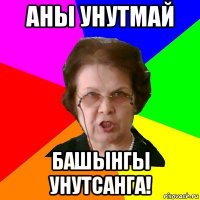 аны унутмай башынгы унутсанга!