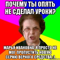 почему ты опять не сделал уроки? марья ивановна, я просто не мог пропустить новую серию верного средства :)