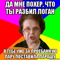 да мне похер, что ты разбил логан я тебе уже за проебанную пару поставила парашу