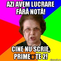 azi avem lucrare fără notă! cine nu scrie, primește 2!