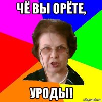 чё вы орёте, уроды!