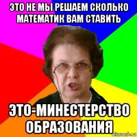 это не мы решаем сколько математик вам ставить это-минестерство образования