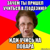 зачем ты пришел учиться в геодезию? иди учись на повара