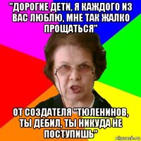 ''дорогие дети, я каждого из вас люблю, мне так жалко прощаться'' от создателя ''тюленинов, ты дебил, ты никуда не поступишь''