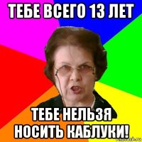 тебе всего 13 лет тебе нельзя носить каблуки!