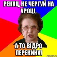 рекуц, не чергуй на уроці, а то відро перекину!