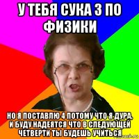 у тебя сука 3 по физики но я поставлю 4 потому что я дура, и буду надеятся что в следующей четверти ты будешь учиться