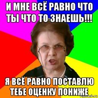 и мне всё равно что ты что то знаешь!!! я всё равно поставлю тебе оценку пониже