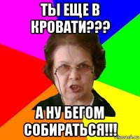 ты еще в кровати??? а ну бегом собираться!!!