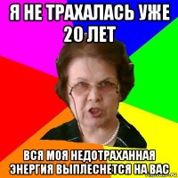 я не трахалась уже 20 лет вся моя недотраханная энергия выплеснется на вас