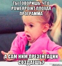 ты говоришь, что powerpoint плохая программа а сам ним презентации создаешь?