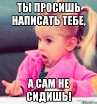 ты просишь написать тебе, а сам не сидишь!