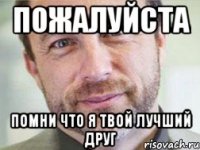 пожалуйста помни что я твой лучший друг