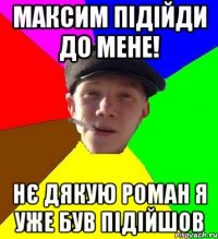 максим підійди до мене! нє дякую роман я уже був підійшов