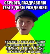 сєрьога, паздравляю тебе з днєм рождєнія)) як кажуть в нас в селі: "з днем народження вітаю, і здоров'я побажаю, бо печінка то одна, альказельцер пий до дна!)"