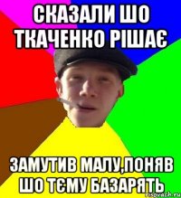 сказали шо ткаченко рішає замутив малу,поняв шо тєму базарять