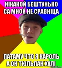 нікакой бештунько са мной не сравніца патаму что я кароль а он тюльпан хулі