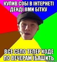 купив собі в інтернеті денді 8ми бітку все село тепер ходе по вечерам їбашить