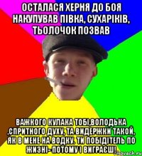 осталася херня до боя накупував півка, сухаріків, тьолочок позвав важкого кулака тобі,володька ,спритного духу, та видержки такой, як в мене на водку. ти побідітель по жизні- потому і виграєш!