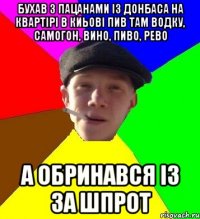 бухав з пацанами із донбаса на квартірі в киьові пив там водку, самогон, вино, пиво, рево а обринався із за шпрот