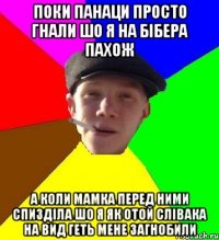 поки панаци просто гнали шо я на бібера пахож а коли мамка перед ними спизділа шо я як отой слівака на вид геть мене загнобили