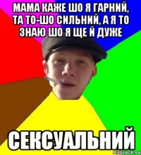 мама каже шо я гарний, та то-шо сильний, а я то знаю шо я ще й дуже сексуальний