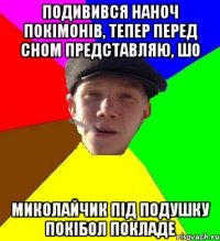 подивився наноч покімонів, тепер перед сном представляю, шо миколайчик під подушку покібол покладе