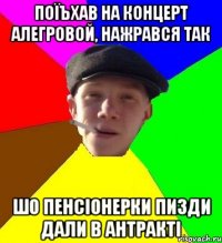 поїъхав на концерт алегровой, нажрався так шо пенсіонерки пизди дали в антракті