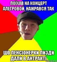 поїхав на концерт алегровой, нажрався так шо пенсіонерки пизди дали в антракті