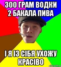 300 грам водки 2 бакала пива і я із сібя ухожу красіво