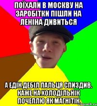 поїхали в москву на заробітки пішли на леніна дивиться а едік дебіл пальця спиздив. каже на холодільнік почеплю як магнітік