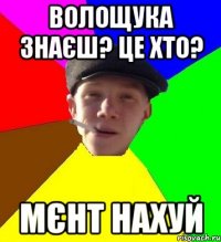 волощука знаєш? це хто? мєнт нахуй