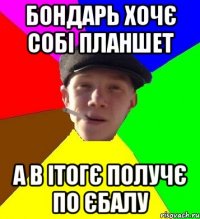 бондарь хочє собі планшет а в ітогє получє по єбалу