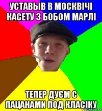 уставыв в москвічі касету з бобом марлі тепер дуєм с пацанами под класіку