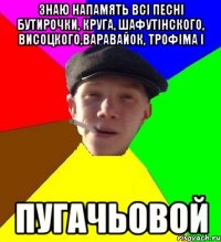 знаю напамять всі песні бутирочки, круга, шафутінского, висоцкого,варавайок, трофіма і пугачьовой