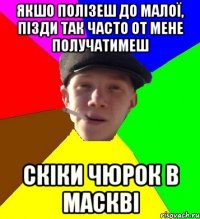 якшо полізеш до малої, пізди так часто от мене получатимеш скіки чюрок в маскві