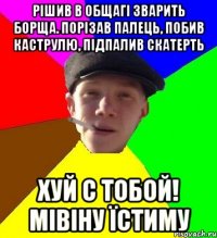 рішив в общагі зварить борща. порізав палець, побив каструлю, підпалив скатерть хуй с тобой! мівіну їстиму