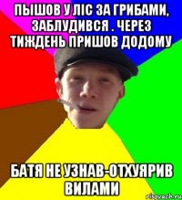 пышов у ліс за грибами, заблудився . через тиждень пришов додому батя не узнав-отхуярив вилами