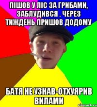 пішов у ліс за грибами, заблудився . через тиждень пришов додому батя не узнав-отхуярив вилами