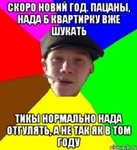 скоро новий год. пацаны, нада б квартирку вже шукать тикы нормально нада отгулять, а не так як в том году