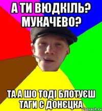 а ти вюдкіль? мукачево? та а шо тоді блотуєш таги с донєцка